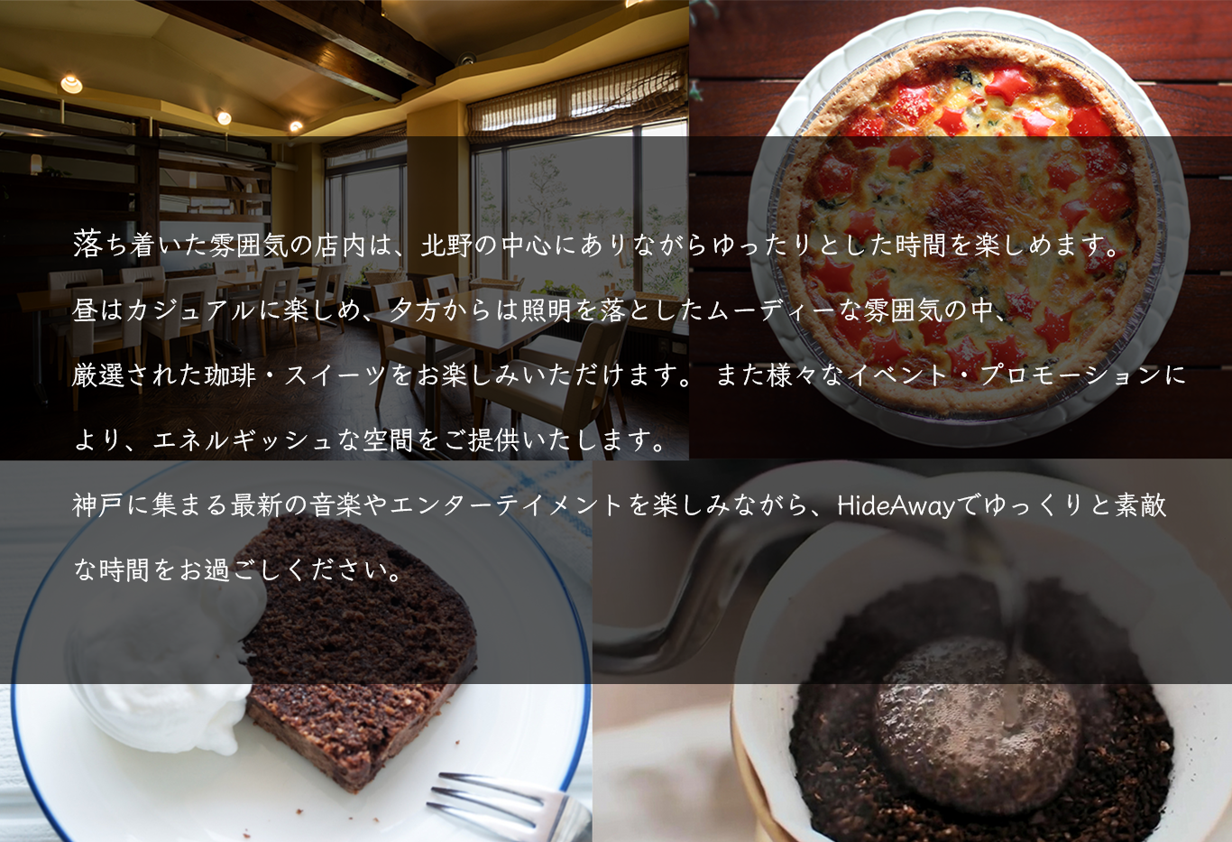 落ち着いた雰囲気の店内は、北野の中心にありながらゆったりとした時間を楽しめます。
		昼はカジュアルに楽しめ、夕方からは照明を落としたムーディーな雰囲気の中、厳選された珈琲・スイーツをお楽しみいただけます。
		また様々なイベント・プロモーションにより、エネルギッシュな空間をご提供いたします。
		神戸に集まる最新の音楽やエンターテイメントを楽しみながら、HideAwayでゆっくりと素敵な時間をお過ごしください。